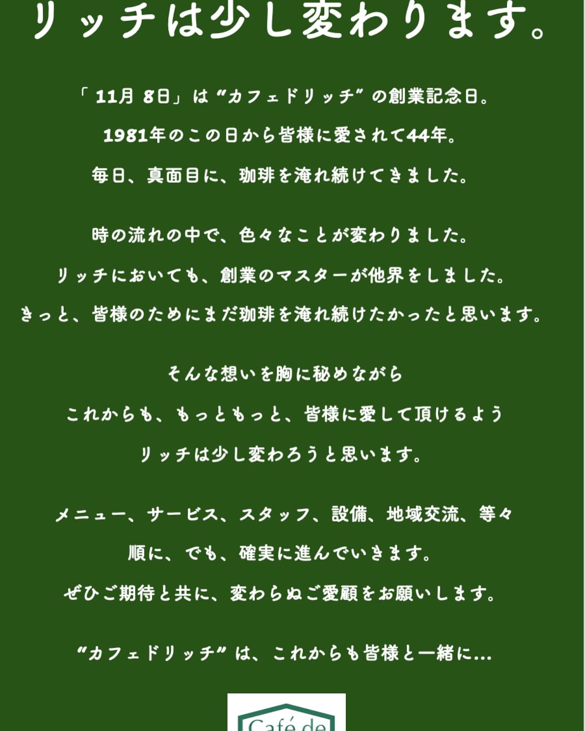 from Café de Riche

先代マスターの居ない初めての創業記念日を”カフェドリッチ”は迎えました。
幸い天気にも恵まれ多くの方にお越し頂き、心温まるお声掛けをたくさん頂きました。
皆様にご愛顧頂ける喜びを改めて肌で感じることが出来ました。本当にありがとうございました❣️

また、店の看板商品であり先代マスターの味である”スッキリとしたキレと深いコクのある「リッチオリジナルブレンドコーヒー」”に並び、新たなブレンドコーヒーとして”まろやかに広がるコクと甘みの「No.2(ナンバーツー)」”を発売し始めました。
飲んで頂いた多くの方々が違いを感じて気に入って頂けたようでとても嬉しく思います。
ぜひその日に気分で飲み分け楽しんで頂けると幸いです。

44周年を迎え、リッチは少し変わろうと思います。
良き伝統は受け継ぎ、新たな時流にも柔軟に向き合い、皆様に愛され続ける”カフェドリッチ”でいられるように邁進します。

メニューはこれから続々と新商品を展開します。
サービスも新たな取り組みを展開します。
スタッフや設備も品質を上げるようにします。
地域交流のアイデアも実現していきます。
それぞれ確実に進めていきます。
皆様に変わらぬご愛顧を頂くために…

“カフェドリッチ”は、これからも皆様と一緒に…

2024年11月8日